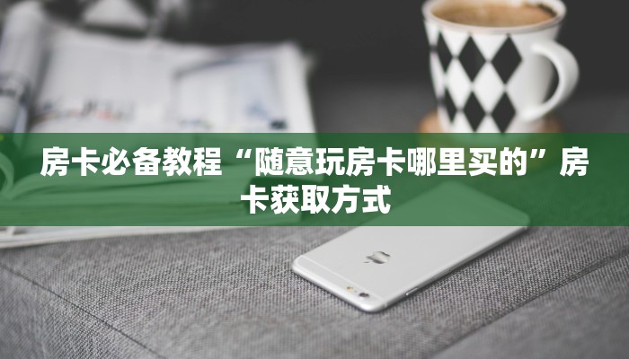房卡必备教程“随意玩房卡哪里买的”房卡获取方式