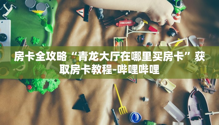 房卡全攻略“青龙大厅在哪里买房卡”获取房卡教程-哔哩哔哩